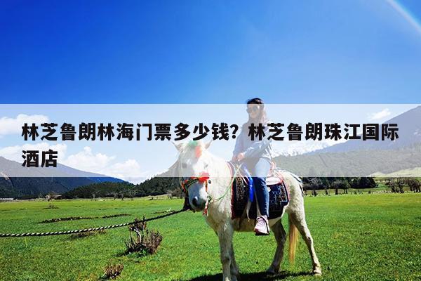 林芝鲁朗林海门票多少钱?林芝鲁朗珠江国际酒店