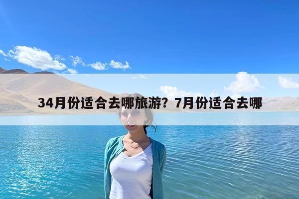 34月份适合去哪旅游?7月份适合去哪