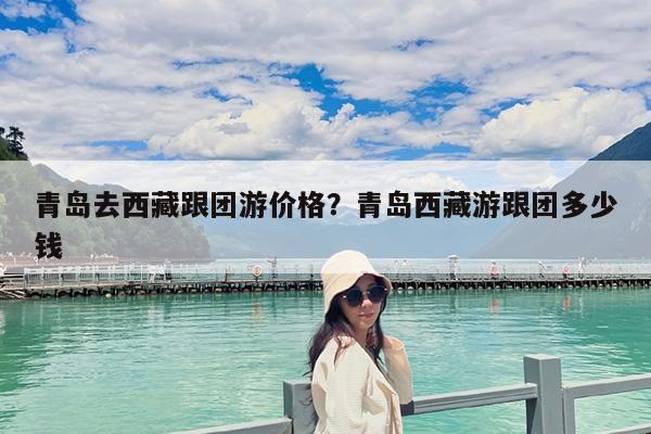 青岛去西藏跟团游价格?青岛西藏游跟团多少钱