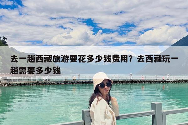 去一趟西藏旅游要花多少钱费用?去西藏玩一趟需要多少钱
