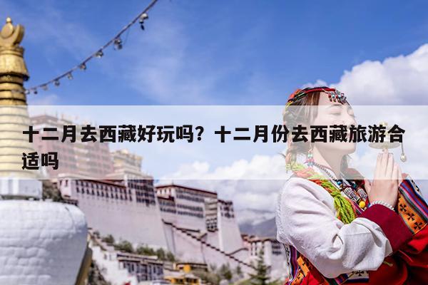 十二月去西藏好玩吗?十二月份去西藏旅游合适吗