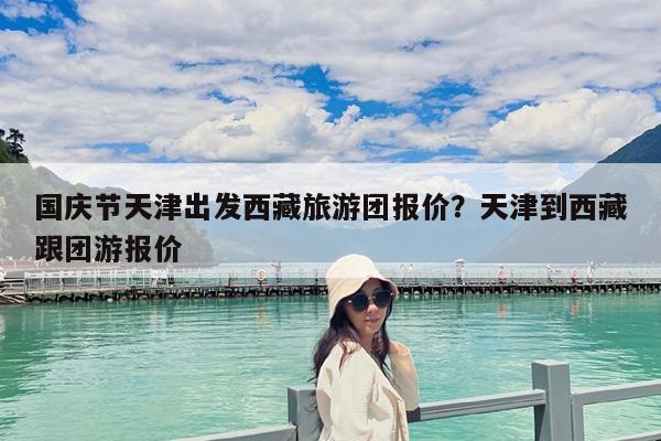 国庆节天津出发西藏旅游团报价?天津到西藏跟团游报价