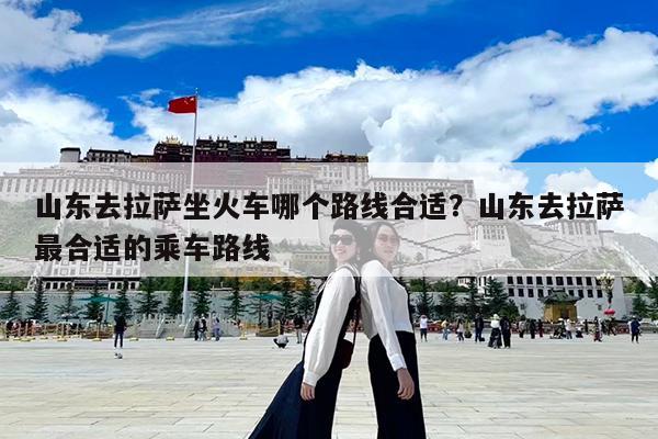山东去拉萨坐火车哪个路线合适?山东去拉萨最合适的乘车路线