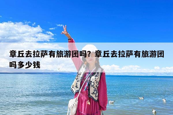 章丘去拉萨有旅游团吗?章丘去拉萨有旅游团吗多少钱