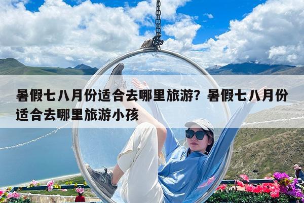 暑假七八月份适合去哪里旅游?暑假七八月份适合去哪里旅游小孩