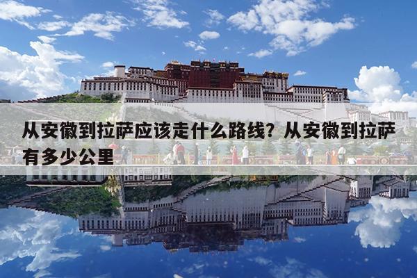 从安徽到拉萨应该走什么路线?从安徽到拉萨有多少公里