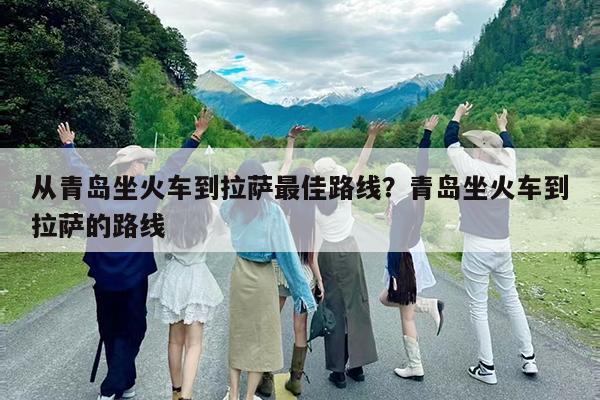 从青岛坐火车到拉萨最佳路线?青岛坐火车到拉萨的路线
