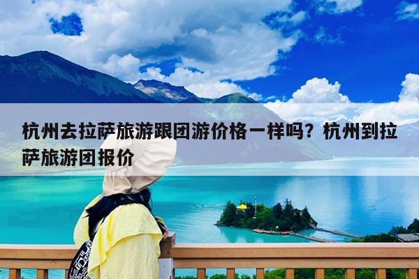 杭州去拉萨旅游跟团游价格一样吗?杭州到拉萨旅游团报价