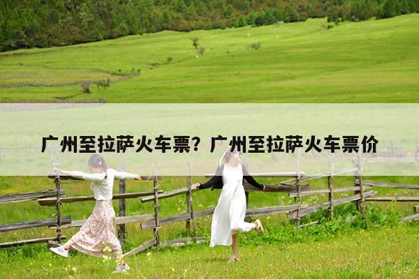 广州至拉萨火车票?广州至拉萨火车票价