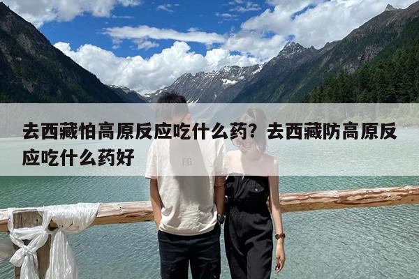 去西藏怕高原反应吃什么药?去西藏防高原反应吃什么药好