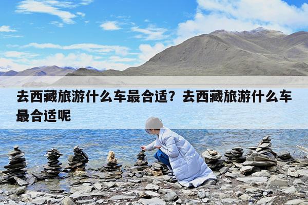 去西藏旅游什么车最合适?去西藏旅游什么车最合适呢