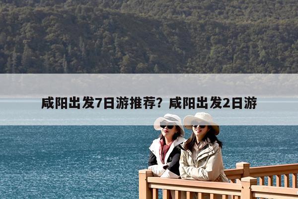 咸阳出发7日游推荐?咸阳出发2日游