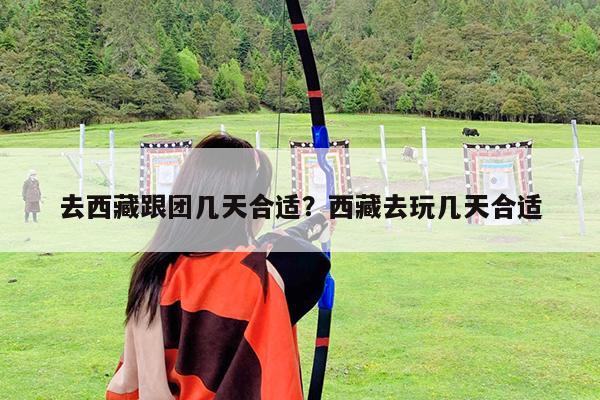 去西藏跟团几天合适?西藏去玩几天合适