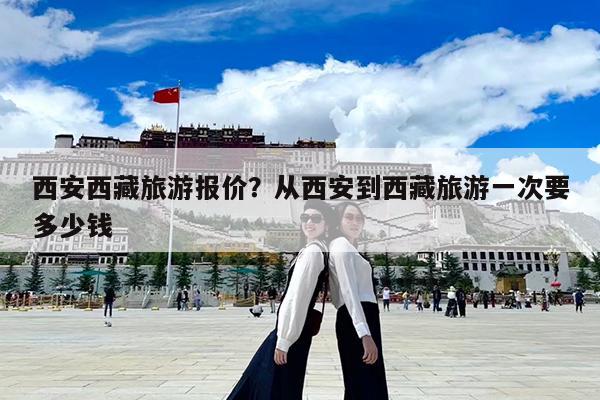 西安西藏旅游报价?从西安到西藏旅游一次要多少钱