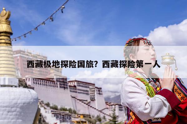 西藏极地探险国旅?西藏探险第一人