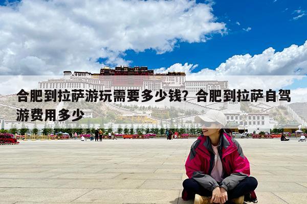 合肥到拉萨游玩需要多少钱?合肥到拉萨自驾游费用多少