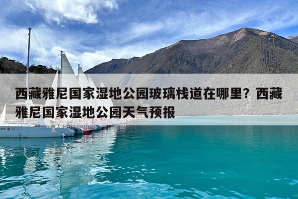 西藏雅尼国家湿地公园玻璃栈道在哪里?西藏雅尼国家湿地公园天气预报