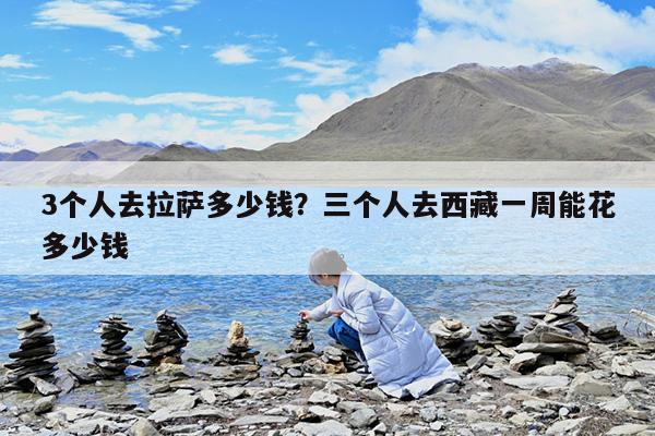 3个人去拉萨多少钱?三个人去西藏一周能花多少钱