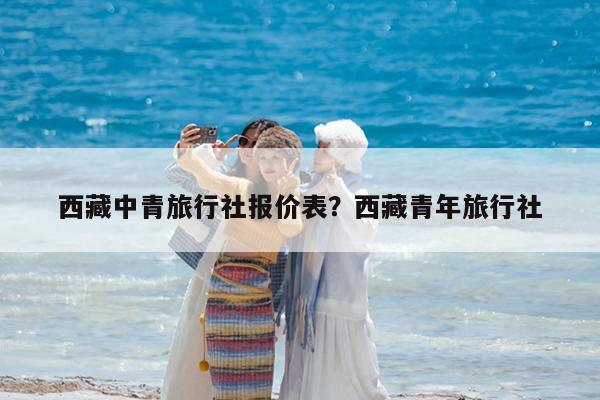 西藏中青旅行社报价表?西藏青年旅行社