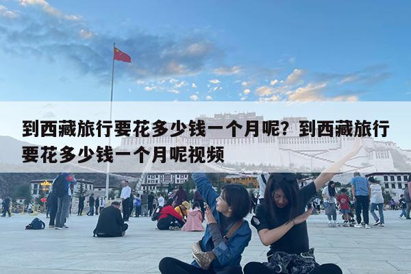 到西藏旅行要花多少钱一个月呢?到西藏旅行要花多少钱一个月呢视频