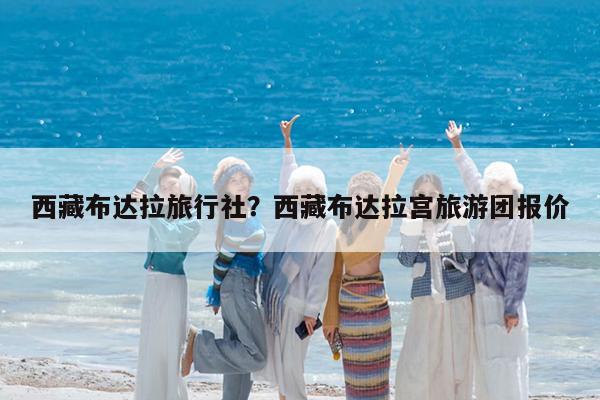 西藏布达拉旅行社?西藏布达拉宫旅游团报价