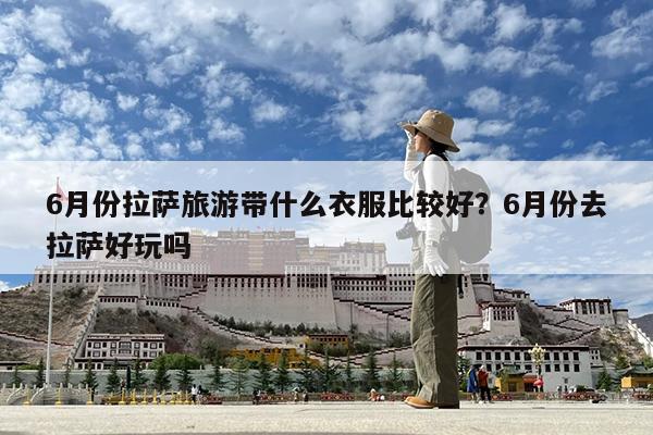 6月份拉萨旅游带什么衣服比较好?6月份去拉萨好玩吗