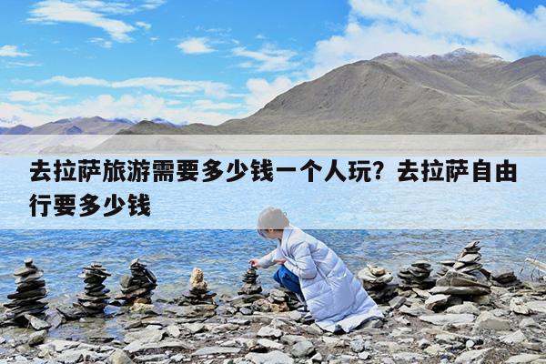 去拉萨旅游需要多少钱一个人玩?去拉萨自由行要多少钱