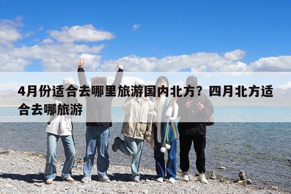 4月份适合去哪里旅游国内北方?四月北方适合去哪旅游