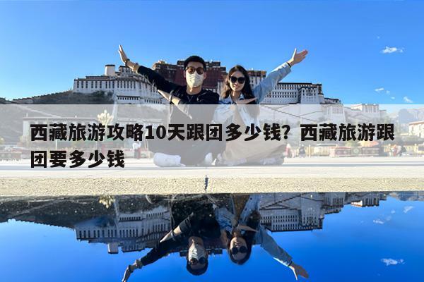 西藏旅游攻略10天跟团多少钱?西藏旅游跟团要多少钱