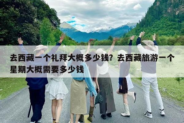 去西藏一个礼拜大概多少钱?去西藏旅游一个星期大概需要多少钱