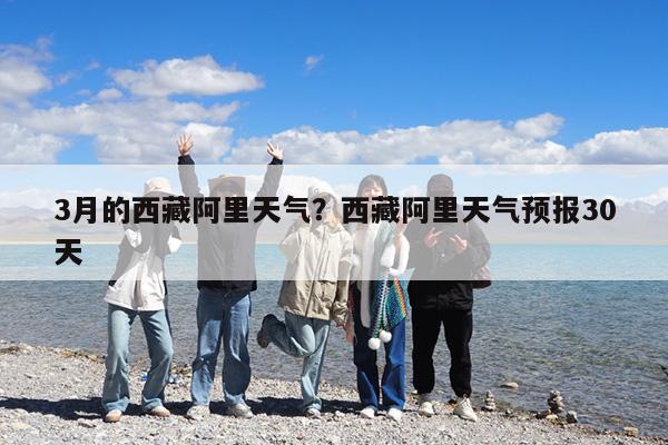 3月的西藏阿里天气?西藏阿里天气预报30天