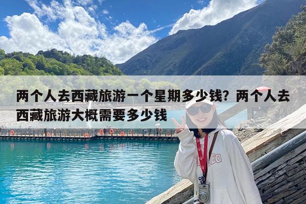 两个人去西藏旅游一个星期多少钱?两个人去西藏旅游大概需要多少钱