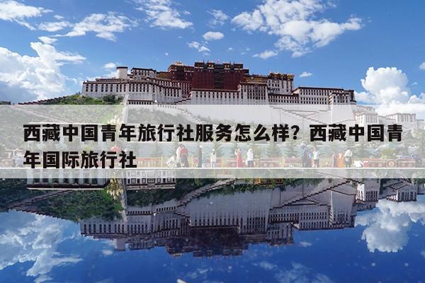 西藏中国青年旅行社服务怎么样?西藏中国青年国际旅行社