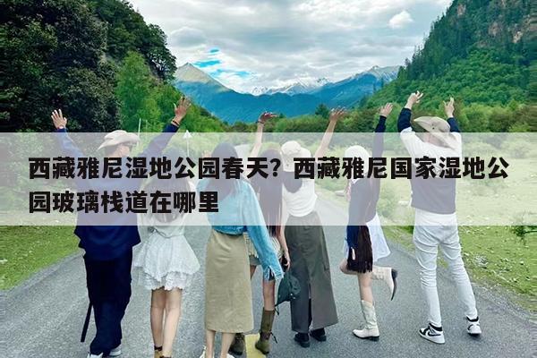 西藏雅尼湿地公园春天?西藏雅尼国家湿地公园玻璃栈道在哪里