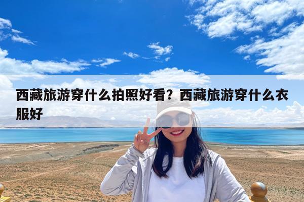 西藏旅游穿什么拍照好看?西藏旅游穿什么衣服好