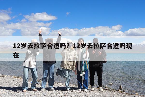 12岁去拉萨合适吗?12岁去拉萨合适吗现在