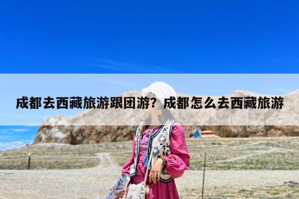 成都去西藏旅游跟团游?成都怎么去西藏旅游
