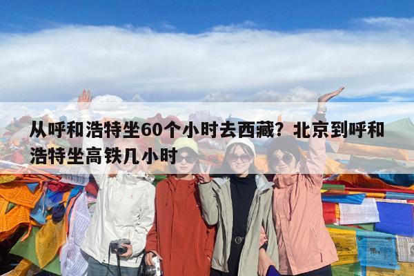 从呼和浩特坐60个小时去西藏?北京到呼和浩特坐高铁几小时