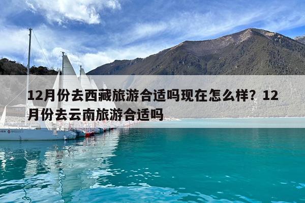 12月份去西藏旅游合适吗现在怎么样?12月份去云南旅游合适吗