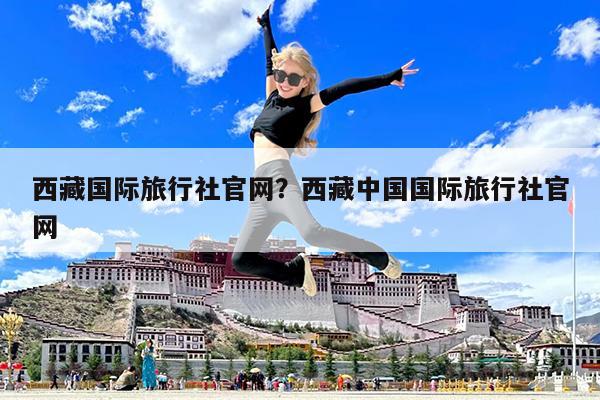 西藏国际旅行社官网?西藏中国国际旅行社官网