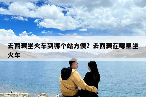 去西藏坐火车到哪个站方便?去西藏在哪里坐火车