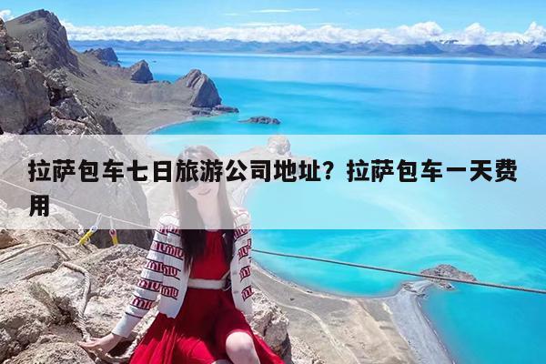 拉萨包车七日旅游公司地址?拉萨包车一天费用