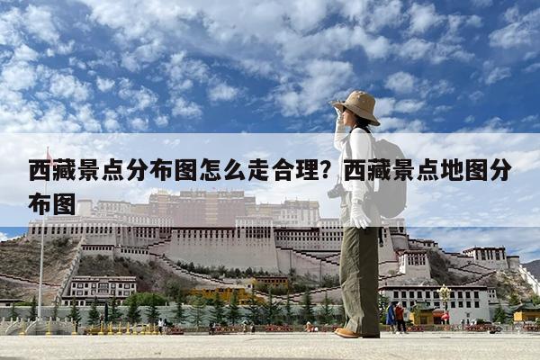 西藏景点分布图怎么走合理?西藏景点地图分布图