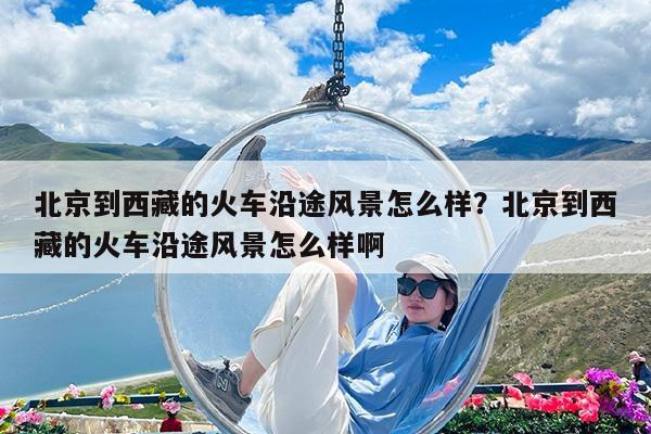 北京到西藏的火车沿途风景怎么样?北京到西藏的火车沿途风景怎么样啊