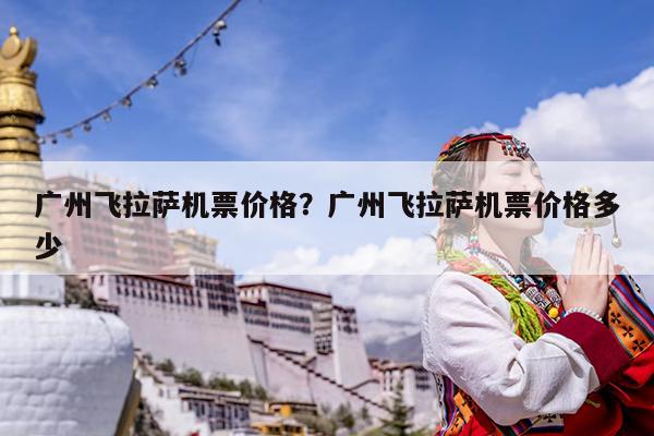 广州飞拉萨机票价格?广州飞拉萨机票价格多少
