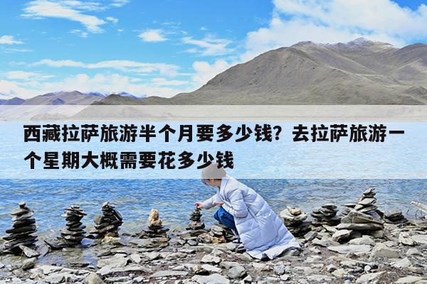 西藏拉萨旅游半个月要多少钱?去拉萨旅游一个星期大概需要花多少钱