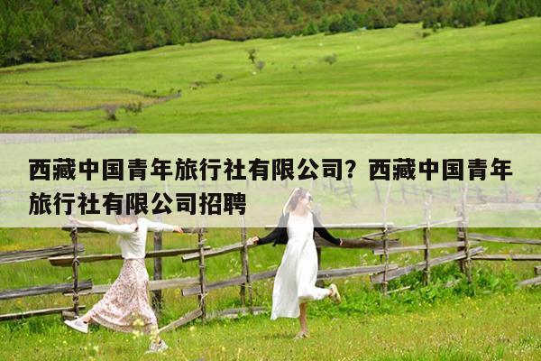 西藏中国青年旅行社有限公司?西藏中国青年旅行社有限公司招聘