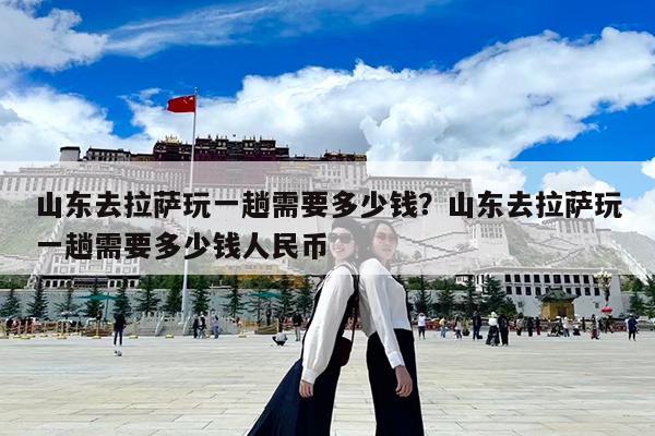 山东去拉萨玩一趟需要多少钱?山东去拉萨玩一趟需要多少钱人民币