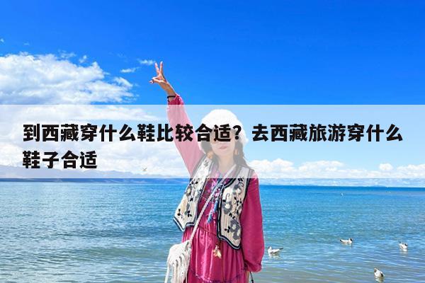 到西藏穿什么鞋比较合适?去西藏旅游穿什么鞋子合适