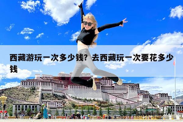 西藏游玩一次多少钱?去西藏玩一次要花多少钱